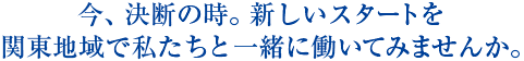 今、決断の時。新しいスタートを関東地域で私たちと一緒に働いてみませんか。